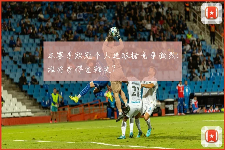本赛季欧冠个人进球榜竞争激烈：谁将夺得金靴奖？