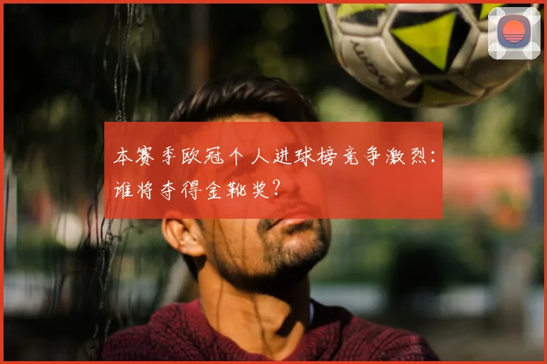 本赛季欧冠个人进球榜竞争激烈：谁将夺得金靴奖？