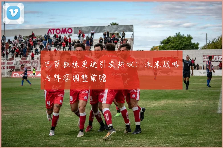 巴萨教练更迭引发热议：未来战略与阵容调整前瞻