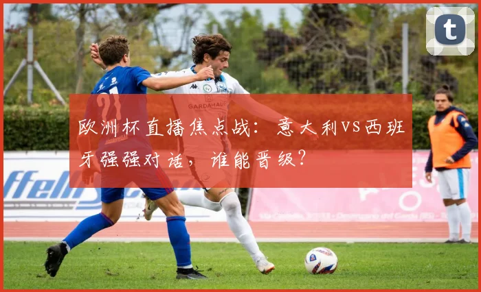 欧洲杯直播焦点战：意大利vs西班牙强强对话，谁能晋级？