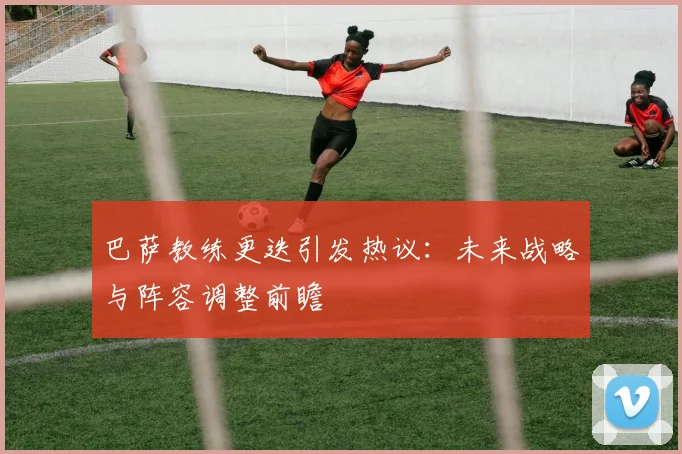 巴萨教练更迭引发热议：未来战略与阵容调整前瞻